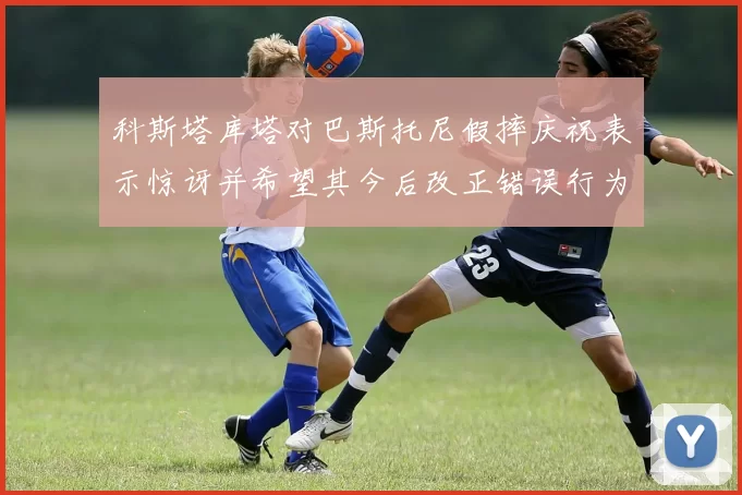科斯塔库塔对巴斯托尼假摔庆祝表示惊讶并希望其今后改正错误行为