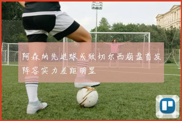 阿森纳先进球或致切尔西崩盘首发阵容实力差距明显