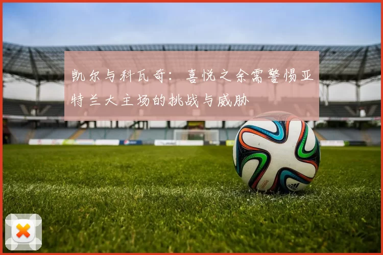 凯尔与科瓦奇：喜悦之余需警惕亚特兰大主场的挑战与威胁