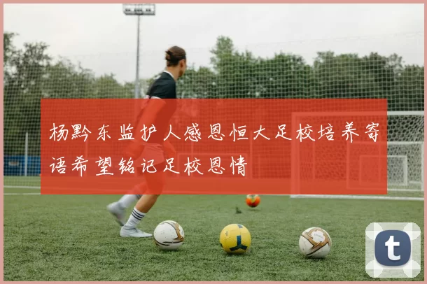 杨黔东监护人感恩恒大足校培养寄语希望铭记足校恩情