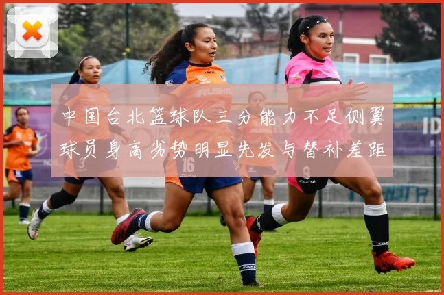 中国台北篮球队三分能力不足侧翼球员身高劣势明显先发与替补差距显著