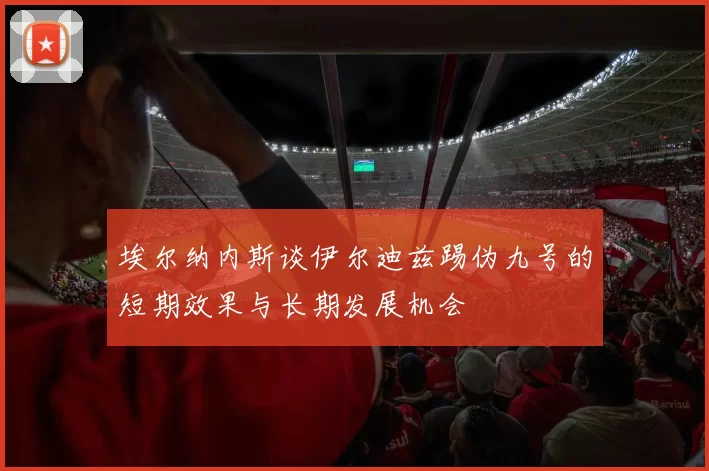 埃尔纳内斯谈伊尔迪兹踢伪九号的短期效果与长期发展机会
