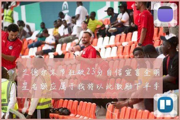 兰德尔末节狂砍23分自信宣言全明星名额应属于我将以此激励下半季表现