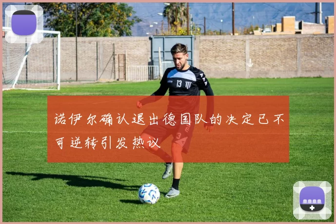 诺伊尔确认退出德国队的决定已不可逆转引发热议