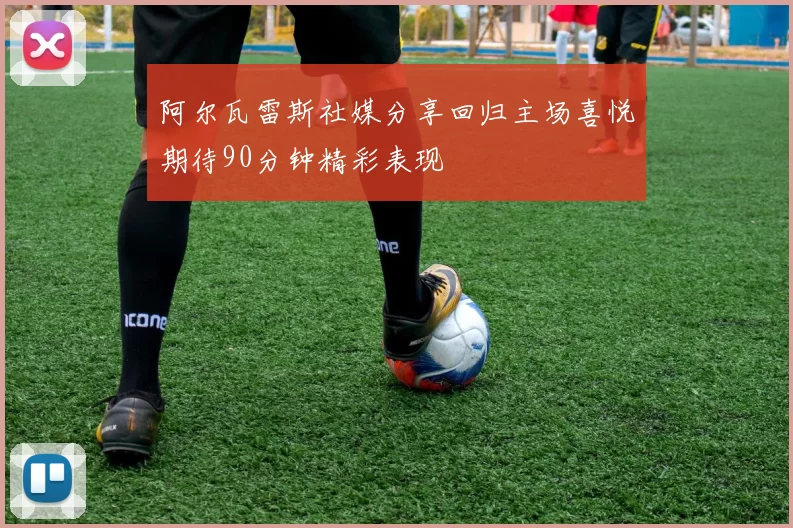 阿尔瓦雷斯社媒分享回归主场喜悦期待90分钟精彩表现