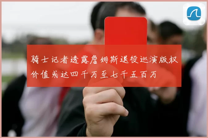 骑士记者透露詹姆斯退役巡演版权价值或达四千万至七千五百万