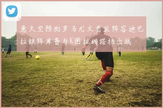 意天空预测罗马尤文首发阵容迪巴拉缺阵库普与K图拉姆搭档出战