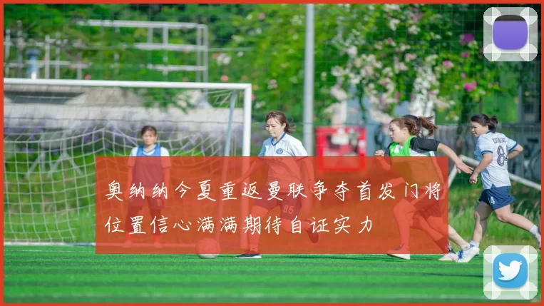 奥纳纳今夏重返曼联争夺首发门将位置信心满满期待自证实力