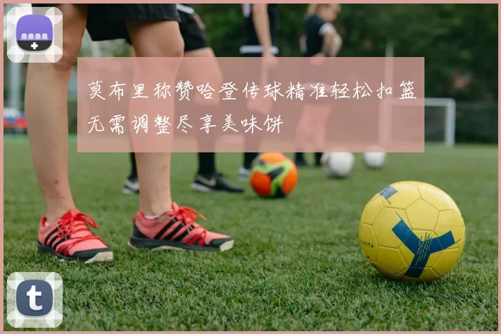 莫布里称赞哈登传球精准轻松扣篮无需调整尽享美味饼