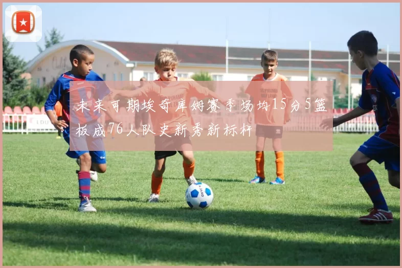 未来可期埃奇库姆赛季场均15分5篮板成76人队史新秀新标杆