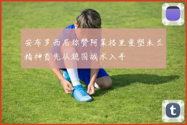 安布罗西尼称赞阿莱格里重塑米兰精神首先从稳固战术入手